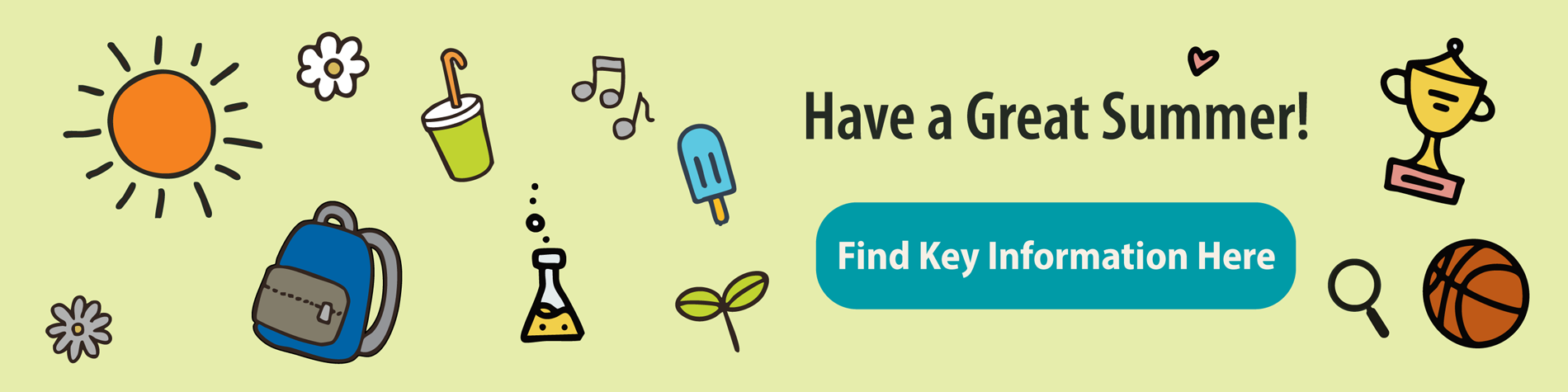 <p class="slider-title">Have a Great Summer! Find Key Information Here</p><div class="banner-line"></div><p class="slider-subtitle">Looking for year-end or back-to-school information? Start here.</p> <a style="pointer-events:all" class=AEBannerMoreLink href="https://www.cbe.ab.ca/news-centre/Pages/Have-a-Great-Summer-Find-Key-Information-Here.aspx">Read More</a>